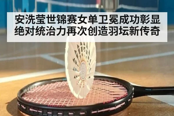 安洗莹世锦赛女单卫冕成功彰显绝对统治力再次创造羽坛新传奇