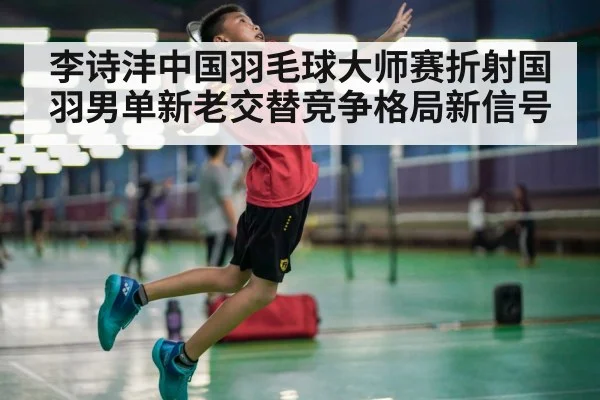 李诗沣中国羽毛球大师赛折射国羽男单新老交替竞争格局新信号